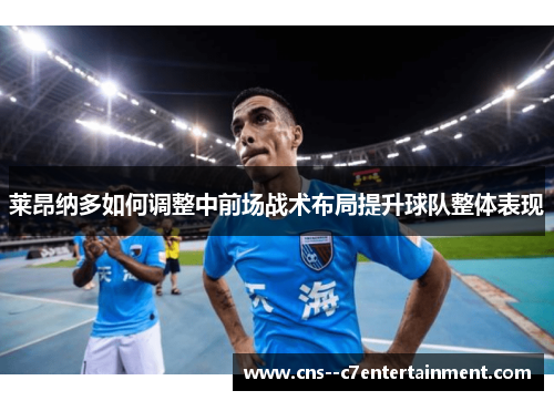 莱昂纳多如何调整中前场战术布局提升球队整体表现 莱昂纳多如何调整中前场战术布局提升球队整体表现