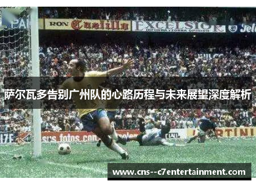 萨尔瓦多告别广州队的心路历程与未来展望深度解析 萨尔瓦多告别广州队的心路历程与未来展望深度解析