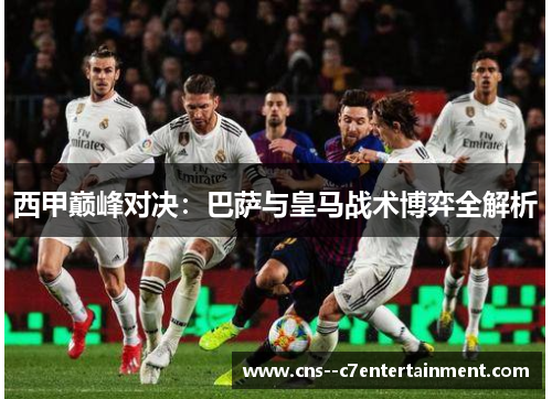 西甲巅峰对决:巴萨与皇马战术博弈全解析 西甲巅峰对决:巴萨与皇马战术博弈全解析