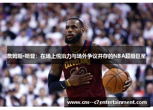 詹姆斯·哈登：在场上统治力与场外争议并存的NBA超级巨星