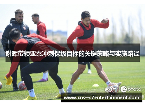 谢晖带领亚泰冲刺保级目标的关键策略与实施路径
