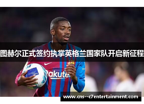 图赫尔正式签约执掌英格兰国家队开启新征程