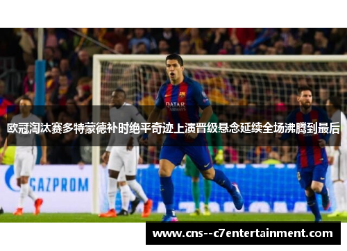 欧冠淘汰赛多特蒙德补时绝平奇迹上演晋级悬念延续全场沸腾到最后