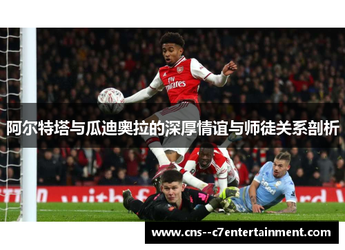 阿尔特塔与瓜迪奥拉的深厚情谊与师徒关系剖析
