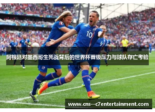 阿根廷对墨西哥生死战背后的世界杯晋级压力与球队存亡考验