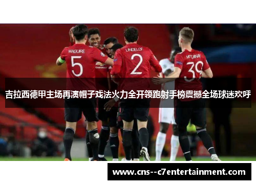 吉拉西德甲主场再演帽子戏法火力全开领跑射手榜震撼全场球迷欢呼