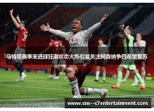 马特塔赛季末进球狂潮状态火热引发关注阿森纳争四希望复苏